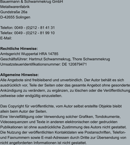 Bauermann & Schwammekrug GmbH Metallwarenfabrik Gundstraße 26a D-42655 Solingen  Telefon: 0049 - (0)212 - 81 41 31 Telefax: 0049 - (0)212 - 81 99 10 E-Mail:   Rechtliche Hinweise: Amtsgericht Wuppertal HRA 14785 Geschäftsführer: Hartmut Schwammekrug, Thore Schwammekrug Umsatzsteueridentifikationsnummer: DE 120879471  Allgemeine Hinweise: Alle Angebote sind freibleibend und unverbindlich. Der Autor behält es sich  ausdrücklich vor, Teile der Seiten oder das gesamte Angebot ohne gesonderte Ankündigung zu verändern, zu ergänzen, zu löschen oder die Veröffentlichung zeitweise oder endgültig einzustellen.  Das Copyright für veröffentlichte, vom Autor selbst erstellte Objekte bleibt  allein beim Autor der Seiten.  Eine Vervielfältigung oder Verwendung solcher Grafiken, Tondokumente,  Videosequenzen und Texte in anderen elektronischen oder gedruckten Publikationen ist ohne ausdrückliche Zustimmung des Autors nicht gestattet.  Die Nutzung der veröffentlichten Kontaktdaten wie Postanschriften, Telefon- und Faxnummern sowie E-mail-Adressen durch Dritte zur Übersendung von nicht angeforderten Informationen ist nicht gestattet.