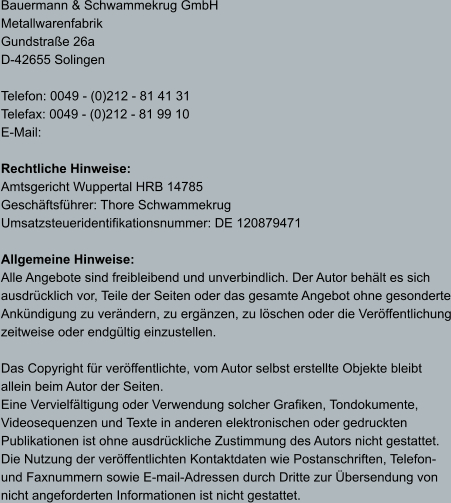 Bauermann & Schwammekrug GmbH Metallwarenfabrik Gundstraße 26a D-42655 Solingen  Telefon: 0049 - (0)212 - 81 41 31 Telefax: 0049 - (0)212 - 81 99 10 E-Mail:   Rechtliche Hinweise: Amtsgericht Wuppertal HRB 14785 Geschäftsführer: Thore Schwammekrug Umsatzsteueridentifikationsnummer: DE 120879471  Allgemeine Hinweise: Alle Angebote sind freibleibend und unverbindlich. Der Autor behält es sich  ausdrücklich vor, Teile der Seiten oder das gesamte Angebot ohne gesonderte Ankündigung zu verändern, zu ergänzen, zu löschen oder die Veröffentlichung zeitweise oder endgültig einzustellen.  Das Copyright für veröffentlichte, vom Autor selbst erstellte Objekte bleibt  allein beim Autor der Seiten.  Eine Vervielfältigung oder Verwendung solcher Grafiken, Tondokumente,  Videosequenzen und Texte in anderen elektronischen oder gedruckten Publikationen ist ohne ausdrückliche Zustimmung des Autors nicht gestattet.  Die Nutzung der veröffentlichten Kontaktdaten wie Postanschriften, Telefon- und Faxnummern sowie E-mail-Adressen durch Dritte zur Übersendung von nicht angeforderten Informationen ist nicht gestattet.