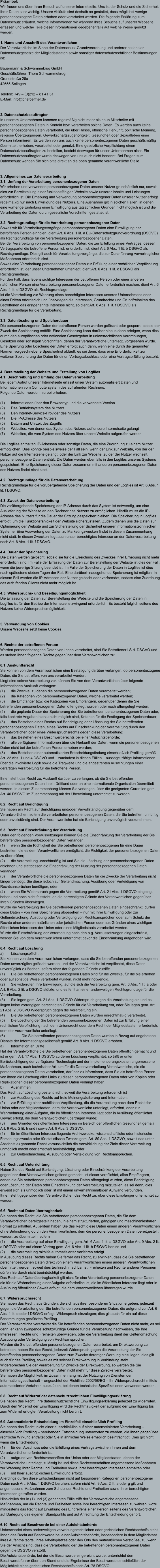 Präambel: Wir freuen uns über Ihren Besuch auf unserer Internetseite. Uns ist der Schutz und die Sicherheit Ihrer Daten sehr wichtig. Unsere Abläufe sind deshalb so gestaltet, dass möglichst wenige personenbezogene Daten erhoben oder verarbeitet werden. Die folgende Erklärung zum Datenschutz erläutert, welche Informationen wir während Ihres Besuchs auf unserer Webseite erfassen und welche Teile dieser Informationen gegebenenfalls auf welche Weise genutzt werden.   1. Name und Anschrift des Verantwortlichen Der Verantwortliche im Sinne der Datenschutz-Grundverordnung und anderer nationaler Datenschutzgesetze der Mitgliedsstaaten sowie sonstiger datenschutzrechtlicher Bestimmungen ist:  Bauermann & Schwammekrug GmbH Geschäftsführer: Thore Schwammekrug Grundstraße 26a 42655 Solingen  Telefon: +49 – (0)212 – 81 41 31 E-Mail: info@briefoeffner.de   2. Datenschutzbeauftragter In unserem Unternehmen kommen regelmäßig nicht mehr als neun Mitarbeiter mit personenbezogenen Daten in Kontakt bzw. verarbeiten solche Daten. Es werden auch keine personenbezogenen Daten verarbeitet, die über Rasse, ethnische Herkunft, politische Meinung, religiöse Überzeugungen, Gewerkschaftszugehörigkeit, Gesundheit oder Sexualleben einer Person informieren. Es werden von uns auch keine personenbezogenen Daten geschäftsmäßig übermittelt, erhoben, verarbeitet oder genutzt. Eine gesetzliche Verpflichtung einen Datenschutzbeauftragten zu bestellen, besteht deswegen für unser Unternehmen nicht. Ein Datenschutzbeauftragter wurde deswegen von uns auch nicht benannt. Bei Fragen zum Datenschutz wenden Sie sich bitte direkt an die oben genannte verantwortliche Stelle.    3. Allgemeines zur Datenverarbeitung 3.1. Umfang der Verarbeitung personenbezogener Daten Wir erheben und verwenden personenbezogene Daten unserer Nutzer grundsätzlich nur, soweit dies zur Bereitstellung einer funktionsfähigen Website sowie unserer Inhalte und Leistungen erforderlich ist. Die Erhebung und Verwendung personenbezogener Daten unserer Nutzer erfolgt regelmäßig nur nach Einwilligung des Nutzers. Eine Ausnahme gilt in solchen Fällen, in denen eine vorherige Einholung einer Einwilligung aus tatsächlichen Gründen nicht möglich ist und die Verarbeitung der Daten durch gesetzliche Vorschriften gestattet ist.   3.2. Rechtsgrundlage für die Verarbeitung personenbezogener Daten Soweit wir für Verarbeitungsvorgänge personenbezogener Daten eine Einwilligung der betroffenen Person einholen, dient Art. 6 Abs. 1 lit. a EU-Datenschutzgrundverordnung (DSGVO) als Rechtsgrundlage für die Verarbeitung personenbezogener Daten. Bei der Verarbeitung von personenbezogenen Daten, die zur Erfüllung eines Vertrages, dessen Vertragspartei die betroffene Person ist, erforderlich ist, dient Art. 6 Abs. 1 lit. b DSGVO als Rechtsgrundlage. Dies gilt auch für Verarbeitungsvorgänge, die zur Durchführung vorvertraglicher Maßnahmen erforderlich sind. Soweit eine Verarbeitung personenbezogener Daten zur Erfüllung einer rechtlichen Verpflichtung erforderlich ist, der unser Unternehmen unterliegt, dient Art. 6 Abs. 1 lit. c DSGVO als Rechtsgrundlage. Für den Fall, dass lebenswichtige Interessen der betroffenen Person oder einer anderen natürlichen Person eine Verarbeitung personenbezogener Daten erforderlich machen, dient Art. 6 Abs. 1 lit. d DSGVO als Rechtsgrundlage. Ist die Verarbeitung zur Wahrung eines berechtigten Interesses unseres Unternehmens oder eines Dritten erforderlich und überwiegen die Interessen, Grundrechte und Grundfreiheiten des Betroffenen das erstgenannte Interesse nicht, so dient Art. 6 Abs. 1 lit. f DSGVO als Rechtsgrundlage für die Verarbeitung.   3.3. Datenlöschung und Speicherdauer Die personenbezogenen Daten der betroffenen Person werden gelöscht oder gesperrt, sobald der Zweck der Speicherung entfällt. Eine Speicherung kann darüber hinaus dann erfolgen, wenn dies durch den europäischen oder nationalen Gesetzgeber in unionsrechtlichen Verordnungen, Gesetzen oder sonstigen Vorschriften, denen der Verantwortliche unterliegt, vorgesehen wurde. Eine Sperrung oder Löschung der Daten erfolgt auch dann, wenn eine durch die genannten Normen vorgeschriebene Speicherfrist abläuft, es sei denn, dass eine Erforderlichkeit zur weiteren Speicherung der Daten für einen Vertragsabschluss oder eine Vertragserfüllung besteht.   4. Bereitstellung der Website und Erstellung von Logfiles 4.1. Beschreibung und Umfang der Datenverarbeitung Bei jedem Aufruf unserer Internetseite erfasst unser System automatisiert Daten und Informationen vom Computersystem des aufrufenden Rechners.  Folgende Daten werden hierbei erhoben:  (1)	Informationen über den Browsertyp und die verwendete Version (2)	Das Betriebssystem des Nutzers (3)	Den Internet-Service-Provider des Nutzers (4)	Die IP-Adresse des Nutzers (5)	Datum und Uhrzeit des Zugriffs (6)	Websites, von denen das System des Nutzers auf unsere Internetseite gelangt  (7)	Websites, die vom System des Nutzers über unsere Website aufgerufen werden  Die Logfiles enthalten IP-Adressen oder sonstige Daten, die eine Zuordnung zu einem Nutzer ermöglichen. Dies könnte beispielsweise der Fall sein, wenn der Link zur Website, von der der Nutzer auf die Internetseite gelangt, oder der Link zur Website, zu der der Nutzer wechselt, personenbezogene Daten enthält. Die Daten werden ebenfalls in den Logfiles unseres Systems gespeichert. Eine Speicherung dieser Daten zusammen mit anderen personenbezogenen Daten des Nutzers findet nicht statt.  4.2. Rechtsgrundlage für die Datenverarbeitung  Rechtsgrundlage für die vorübergehende Speicherung der Daten und der Logfiles ist Art. 6 Abs. 1 lit. f DSGVO.  4.3. Zweck der Datenverarbeitung Die vorübergehende Speicherung der IP-Adresse durch das System ist notwendig, um eine Auslieferung der Website an den Rechner des Nutzers zu ermöglichen. Hierfür muss die IP-Adresse des Nutzers für die Dauer der Sitzung gespeichert bleiben. Die Speicherung in Logfiles erfolgt, um die Funktionsfähigkeit der Website sicherzustellen. Zudem dienen uns die Daten zur Optimierung der Website und zur Sicherstellung der Sicherheit unserer informationstechnischen Systeme. Eine Auswertung der Daten zu Marketingzwecken findet in diesem Zusammenhang nicht statt. In diesen Zwecken liegt auch unser berechtigtes Interesse an der Datenverarbeitung nach Art. 6 Abs. 1 lit. f DSGVO.  4.4. Dauer der Speicherung Die Daten werden gelöscht, sobald sie für die Erreichung des Zweckes ihrer Erhebung nicht mehr erforderlich sind. Im Falle der Erfassung der Daten zur Bereitstellung der Website ist dies der Fall, wenn die jeweilige Sitzung beendet ist. Im Falle der Speicherung der Daten in Logfiles ist dies nach spätestens sieben Tagen der Fall. Eine darüberhinausgehende Speicherung ist möglich. In diesem Fall werden die IP-Adressen der Nutzer gelöscht oder verfremdet, sodass eine Zuordnung des aufrufenden Clients nicht mehr möglich ist.  4.5. Widerspruchs- und Beseitigungsmöglichkeit Die Erfassung der Daten zur Bereitstellung der Website und die Speicherung der Daten in Logfiles ist für den Betrieb der Internetseite zwingend erforderlich. Es besteht folglich seitens des Nutzers keine Widerspruchsmöglichkeit.    5. Verwendung von Cookies Unsere Webseite setzt keine Cookies.    6. Rechte der betroffenen Person Werden personenbezogene Daten von Ihnen verarbeitet, sind Sie Betroffener i.S.d. DSGVO und es stehen Ihnen folgende Rechte gegenüber dem Verantwortlichen zu:  6.1. Auskunftsrecht Sie können von dem Verantwortlichen eine Bestätigung darüber verlangen, ob personenbezogene Daten, die Sie betreffen, von uns verarbeitet werden.  Liegt eine solche Verarbeitung vor, können Sie von dem Verantwortlichen über folgende Informationen Auskunft verlangen: (1)	die Zwecke, zu denen die personenbezogenen Daten verarbeitet werden; (2)	die Kategorien von personenbezogenen Daten, welche verarbeitet werden; (3)	die Empfänger bzw. die Kategorien von Empfängern, gegenüber denen die Sie betreffenden personenbezogenen Daten offengelegt wurden oder noch offengelegt werden; (4)	die geplante Dauer der Speicherung der Sie betreffenden personenbezogenen Daten oder, falls konkrete Angaben hierzu nicht möglich sind, Kriterien für die Festlegung der Speicherdauer; (5)	das Bestehen eines Rechts auf Berichtigung oder Löschung der Sie betreffenden personenbezogenen Daten, eines Rechts auf Einschränkung der Verarbeitung durch den Verantwortlichen oder eines Widerspruchsrechts gegen diese Verarbeitung;  (6)	das Bestehen eines Beschwerderechts bei einer Aufsichtsbehörde; (7)	alle verfügbaren Informationen über die Herkunft der Daten, wenn die personenbezogenen Daten nicht bei der betroffenen Person erhoben werden; (8)	das Bestehen einer automatisierten Entscheidungsfindung einschließlich Profiling gemäß Art. 22 Abs. 1 und 4 DSGVO und – zumindest in diesen Fällen – aussagekräftige Informationen über die involvierte Logik sowie die Tragweite und die angestrebten Auswirkungen einer derartigen Verarbeitung für die betroffene Person.  Ihnen steht das Recht zu, Auskunft darüber zu verlangen, ob die Sie betreffenden personenbezogenen Daten in ein Drittland oder an eine internationale Organisation übermittelt werden. In diesem Zusammenhang können Sie verlangen, über die geeigneten Garantien gem. Art. 46 DSGVO im Zusammenhang mit der Übermittlung unterrichtet zu werden.  6.2. Recht auf Berichtigung  Sie haben ein Recht auf Berichtigung und/oder Vervollständigung gegenüber dem Verantwortlichen, sofern die verarbeiteten personenbezogenen Daten, die Sie betreffen, unrichtig oder unvollständig sind. Der Verantwortliche hat die Berichtigung unverzüglich vorzunehmen.  6.3. Recht auf Einschränkung der Verarbeitung Unter den folgenden Voraussetzungen können Sie die Einschränkung der Verarbeitung der Sie betreffenden personenbezogenen Daten verlangen: (1)	wenn Sie die Richtigkeit der Sie betreffenden personenbezogenen für eine Dauer bestreiten, die es dem Verantwortlichen ermöglicht, die Richtigkeit der personenbezogenen Daten zu überprüfen; (2)	die Verarbeitung unrechtmäßig ist und Sie die Löschung der personenbezogenen Daten ablehnen und stattdessen die Einschränkung der Nutzung der personenbezogenen Daten verlangen; (3)	der Verantwortliche die personenbezogenen Daten für die Zwecke der Verarbeitung nicht länger benötigt, Sie diese jedoch zur Geltendmachung, Ausübung oder Verteidigung von Rechtsansprüchen benötigen, oder (4)	wenn Sie Widerspruch gegen die Verarbeitung gemäß Art. 21 Abs. 1 DSGVO eingelegt haben und noch nicht feststeht, ob die berechtigten Gründe des Verantwortlichen gegenüber Ihren Gründen überwiegen. Wurde die Verarbeitung der Sie betreffenden personenbezogenen Daten eingeschränkt, dürfen diese Daten – von ihrer Speicherung abgesehen – nur mit Ihrer Einwilligung oder zur Geltendmachung, Ausübung oder Verteidigung von Rechtsansprüchen oder zum Schutz der Rechte einer anderen natürlichen oder juristischen Person oder aus Gründen eines wichtigen öffentlichen Interesses der Union oder eines Mitgliedstaats verarbeitet werden. Wurde die Einschränkung der Verarbeitung nach den o.g. Voraussetzungen eingeschränkt, werden Sie von dem Verantwortlichen unterrichtet bevor die Einschränkung aufgehoben wird.  6.4. Recht auf Löschung a)	Löschungspflicht Sie können von dem Verantwortlichen verlangen, dass die Sie betreffenden personenbezogenen Daten unverzüglich gelöscht werden, und der Verantwortliche ist verpflichtet, diese Daten unverzüglich zu löschen, sofern einer der folgenden Gründe zutrifft: (1)	Die Sie betreffenden personenbezogenen Daten sind für die Zwecke, für die sie erhoben oder auf sonstige Weise verarbeitet wurden, nicht mehr notwendig. (2)	Sie widerrufen Ihre Einwilligung, auf die sich die Verarbeitung gem. Art. 6 Abs. 1 lit. a oder Art. 9 Abs. 2 lit. a DSGVO stützte, und es fehlt an einer anderweitigen Rechtsgrundlage für die Verarbeitung.  (3)	Sie legen gem. Art. 21 Abs. 1 DSGVO Widerspruch gegen die Verarbeitung ein und es liegen keine vorrangigen berechtigten Gründe für die Verarbeitung vor, oder Sie legen gem. Art. 21 Abs. 2 DSGVO Widerspruch gegen die Verarbeitung ein.  (4)	Die Sie betreffenden personenbezogenen Daten wurden unrechtmäßig verarbeitet.  (5)	Die Löschung der Sie betreffenden personenbezogenen Daten ist zur Erfüllung einer rechtlichen Verpflichtung nach dem Unionsrecht oder dem Recht der Mitgliedstaaten erforderlich, dem der Verantwortliche unterliegt.  (6)		Die Sie betreffenden personenbezogenen Daten wurden in Bezug auf angebotene Dienste der Informationsgesellschaft gemäß Art. 8 Abs. 1 DSGVO erhoben. a)	Information an Dritte Hat der Verantwortliche die Sie betreffenden personenbezogenen Daten öffentlich gemacht und ist er gem. Art. 17 Abs. 1 DSGVO zu deren Löschung verpflichtet, so trifft er unter Berücksichtigung der verfügbaren Technologie und der Implementierungskosten angemessene Maßnahmen, auch technischer Art, um für die Datenverarbeitung Verantwortliche, die die personenbezogenen Daten verarbeiten, darüber zu informieren, dass Sie als betroffene Person von ihnen die Löschung aller Links zu diesen personenbezogenen Daten oder von Kopien oder Replikationen dieser personenbezogenen Daten verlangt haben.  b)	Ausnahmen Das Recht auf Löschung besteht nicht, soweit die Verarbeitung erforderlich ist (1)	zur Ausübung des Rechts auf freie Meinungsäußerung und Information; (2)	zur Erfüllung einer rechtlichen Verpflichtung, die die Verarbeitung nach dem Recht der Union oder der Mitgliedstaaten, dem der Verantwortliche unterliegt, erfordert, oder zur Wahrnehmung einer Aufgabe, die im öffentlichen Interesse liegt oder in Ausübung öffentlicher Gewalt erfolgt, die dem Verantwortlichen übertragen wurde; (3)	aus Gründen des öffentlichen Interesses im Bereich der öffentlichen Gesundheit gemäß Art. 9 Abs. 2 lit. h und i sowie Art. 9 Abs. 3 DSGVO; (4)	für im öffentlichen Interesse liegende Archivzwecke, wissenschaftliche oder historische Forschungszwecke oder für statistische Zwecke gem. Art. 89 Abs. 1 DSGVO, soweit das unter Abschnitt a) genannte Recht voraussichtlich die Verwirklichung der Ziele dieser Verarbeitung unmöglich macht oder ernsthaft beeinträchtigt, oder (5)	zur Geltendmachung, Ausübung oder Verteidigung von Rechtsansprüchen.  6.5. Recht auf Unterrichtung Haben Sie das Recht auf Berichtigung, Löschung oder Einschränkung der Verarbeitung gegenüber dem Verantwortlichen geltend gemacht, ist dieser verpflichtet, allen Empfängern, denen die Sie betreffenden personenbezogenen Daten offengelegt wurden, diese Berichtigung oder Löschung der Daten oder Einschränkung der Verarbeitung mitzuteilen, es sei denn, dies erweist sich als unmöglich oder ist mit einem unverhältnismäßigen Aufwand verbunden. Ihnen steht gegenüber dem Verantwortlichen das Recht zu, über diese Empfänger unterrichtet zu werden.  6.6. Recht auf Datenübertragbarkeit Sie haben das Recht, die Sie betreffenden personenbezogenen Daten, die Sie dem Verantwortlichen bereitgestellt haben, in einem strukturierten, gängigen und maschinenlesbaren Format zu erhalten. Außerdem haben Sie das Recht diese Daten einem anderen Verantwortlichen ohne Behinderung durch den Verantwortlichen, dem die personenbezogenen Daten bereitgestellt wurden, zu übermitteln, sofern (1)	die Verarbeitung auf einer Einwilligung gem. Art. 6 Abs. 1 lit. a DSGVO oder Art. 9 Abs. 2 lit. a DSGVO oder auf einem Vertrag gem. Art. 6 Abs. 1 lit. b DSGVO beruht und (2)	die Verarbeitung mithilfe automatisierter Verfahren erfolgt. In Ausübung dieses Rechts haben Sie ferner das Recht, zu erwirken, dass die Sie betreffenden personenbezogenen Daten direkt von einem Verantwortlichen einem anderen Verantwortlichen übermittelt werden, soweit dies technisch machbar ist. Freiheiten und Rechte anderer Personen dürfen hierdurch nicht beeinträchtigt werden. Das Recht auf Datenübertragbarkeit gilt nicht für eine Verarbeitung personenbezogener Daten, die für die Wahrnehmung einer Aufgabe erforderlich ist, die im öffentlichen Interesse liegt oder in Ausübung öffentlicher Gewalt erfolgt, die dem Verantwortlichen übertragen wurde.  6.7. Widerspruchsrecht Sie haben das Recht, aus Gründen, die sich aus ihrer besonderen Situation ergeben, jederzeit gegen die Verarbeitung der Sie betreffenden personenbezogenen Daten, die aufgrund von Art. 6 Abs. 1 lit. e oder f DSGVO erfolgt, Widerspruch einzulegen; dies gilt auch für ein auf diese Bestimmungen gestütztes Profiling.  Der Verantwortliche verarbeitet die Sie betreffenden personenbezogenen Daten nicht mehr, es sei denn, er kann zwingende schutzwürdige Gründe für die Verarbeitung nachweisen, die Ihre Interessen, Rechte und Freiheiten überwiegen, oder die Verarbeitung dient der Geltendmachung, Ausübung oder Verteidigung von Rechtsansprüchen. Werden die Sie betreffenden personenbezogenen Daten verarbeitet, um Direktwerbung zu betreiben, haben Sie das Recht, jederzeit Widerspruch gegen die Verarbeitung der Sie betreffenden personenbezogenen Daten zum Zwecke derartiger Werbung einzulegen; dies gilt auch für das Profiling, soweit es mit solcher Direktwerbung in Verbindung steht. Widersprechen Sie der Verarbeitung für Zwecke der Direktwerbung, so werden die Sie betreffenden personenbezogenen Daten nicht mehr für diese Zwecke verarbeitet. Sie haben die Möglichkeit, im Zusammenhang mit der Nutzung von Diensten der Informationsgesellschaft – ungeachtet der Richtlinie 2002/58/EG – Ihr Widerspruchsrecht mittels automatisierter Verfahren auszuüben, bei denen technische Spezifikationen verwendet werden.  6.8. Recht auf Widerruf der datenschutzrechtlichen Einwilligungserklärung Sie haben das Recht, Ihre datenschutzrechtliche Einwilligungserklärung jederzeit zu widerrufen. Durch den Widerruf der Einwilligung wird die Rechtmäßigkeit der aufgrund der Einwilligung bis zum Widerruf erfolgten Verarbeitung nicht berührt.  6.9. Automatisierte Entscheidung im Einzelfall einschließlich Profiling Sie haben das Recht, nicht einer ausschließlich auf einer automatisierten Verarbeitung – einschließlich Profiling – beruhenden Entscheidung unterworfen zu werden, die Ihnen gegenüber rechtliche Wirkung entfaltet oder Sie in ähnlicher Weise erheblich beeinträchtigt. Dies gilt nicht, wenn die Entscheidung  (1)	für den Abschluss oder die Erfüllung eines Vertrags zwischen Ihnen und dem Verantwortlichen erforderlich ist, (2)	aufgrund von Rechtsvorschriften der Union oder der Mitgliedstaaten, denen der Verantwortliche unterliegt, zulässig ist und diese Rechtsvorschriften angemessene Maßnahmen zur Wahrung Ihrer Rechte und Freiheiten sowie Ihrer berechtigten Interessen enthalten oder (3)	mit Ihrer ausdrücklichen Einwilligung erfolgt. Allerdings dürfen diese Entscheidungen nicht auf besonderen Kategorien personenbezogener Daten nach Art. 9 Abs. 1 DSGVO beruhen, sofern nicht Art. 9 Abs. 2 lit. a oder g gilt und angemessene Maßnahmen zum Schutz der Rechte und Freiheiten sowie Ihrer berechtigten Interessen getroffen wurden. Hinsichtlich der in (1) und (3) genannten Fälle trifft der Verantwortliche angemessene Maßnahmen, um die Rechte und Freiheiten sowie Ihre berechtigten Interessen zu wahren, wozu mindestens das Recht auf Erwirkung des Eingreifens einer Person seitens des Verantwortlichen, auf Darlegung des eigenen Standpunkts und auf Anfechtung der Entscheidung gehört.  6.10. Recht auf Beschwerde bei einer Aufsichtsbehörde Unbeschadet eines anderweitigen verwaltungsrechtlichen oder gerichtlichen Rechtsbehelfs steht Ihnen das Recht auf Beschwerde bei einer Aufsichtsbehörde, insbesondere in dem Mitgliedstaat ihres Aufenthaltsorts, ihres Arbeitsplatzes oder des Orts des mutmaßlichen Verstoßes, zu, wenn Sie der Ansicht sind, dass die Verarbeitung der Sie betreffenden personenbezogenen Daten gegen die DSGVO verstößt.  Die Aufsichtsbehörde, bei der die Beschwerde eingereicht wurde, unterrichtet den Beschwerdeführer über den Stand und die Ergebnisse der Beschwerde einschließlich der Möglichkeit eines gerichtlichen Rechtsbehelfs nach Art. 78 DSGVO.
